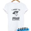 I want to leave Funny awesome T shirt